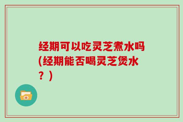 经期可以吃灵芝煮水吗(经期能否喝灵芝煲水？)