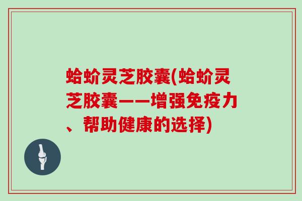 蛤蚧灵芝胶囊(蛤蚧灵芝胶囊——增强免疫力、帮助健康的选择) 蛤蚧灵芝胶囊(蛤蚧灵芝胶囊——增强免疫力、帮助健康的选择)