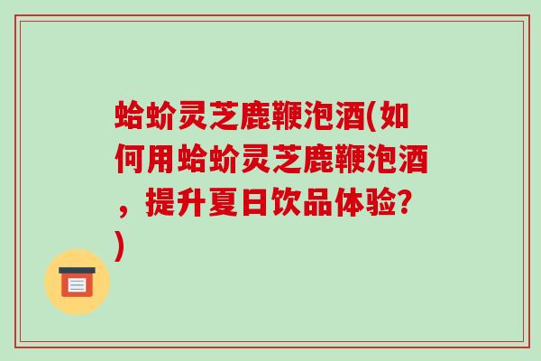 蛤蚧灵芝鹿鞭泡酒(如何用蛤蚧灵芝鹿鞭泡酒,提升夏日饮品体验?) 蛤蚧灵芝鹿鞭泡酒(如何用蛤蚧灵芝鹿鞭泡酒,提升夏日饮品体验?)