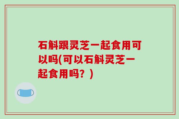 石斛跟灵芝一起食用可以吗(可以石斛灵芝一起食用吗?) 石斛跟灵芝一起食用可以吗(可以石斛灵芝一起食用吗?)