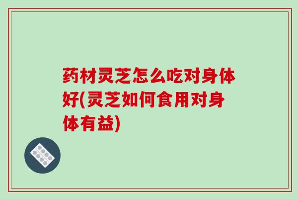 药材灵芝怎么吃对身体好(灵芝如何食用对身体有益)