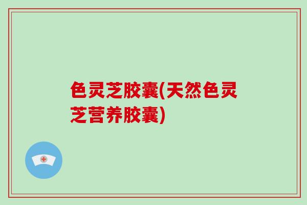 色灵芝胶囊(天然色灵芝营养胶囊) 色灵芝胶囊(天然色灵芝营养胶囊)