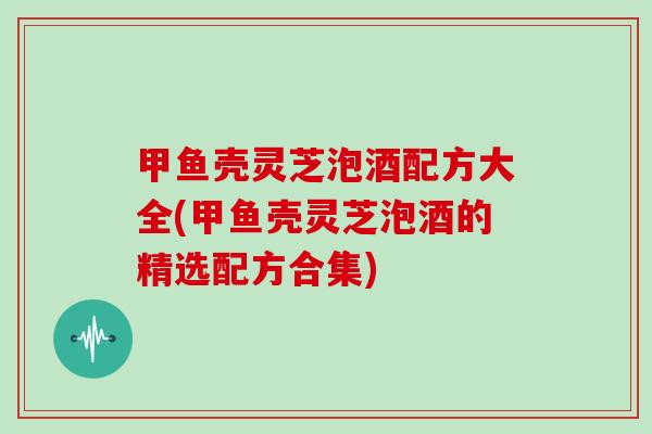 甲鱼壳灵芝泡酒配方大全(甲鱼壳灵芝泡酒的精选配方合集) 甲鱼壳灵芝泡酒配方大全(甲鱼壳灵芝泡酒的精选配方合集)