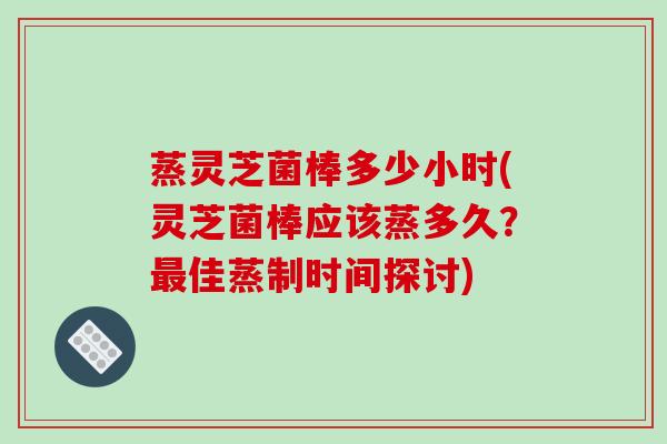蒸灵芝菌棒多少小时(灵芝菌棒应该蒸多久?佳蒸制时间探讨) 蒸灵芝菌棒多少小时(灵芝菌棒应该蒸多久?佳蒸制时间探讨)