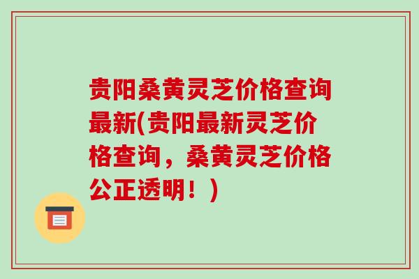 贵阳桑黄灵芝价格查询新(贵阳新灵芝价格查询,桑黄灵芝价格公正透明!) 贵阳桑黄灵芝价格查询新(贵阳新灵芝价格查询,桑黄灵芝价格公正透明!)