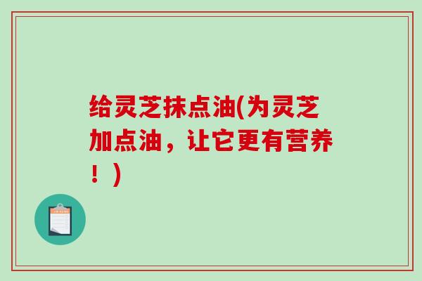 给灵芝抹点油(为灵芝加点油,让它更有营养!) 给灵芝抹点油(为灵芝加点油,让它更有营养!)