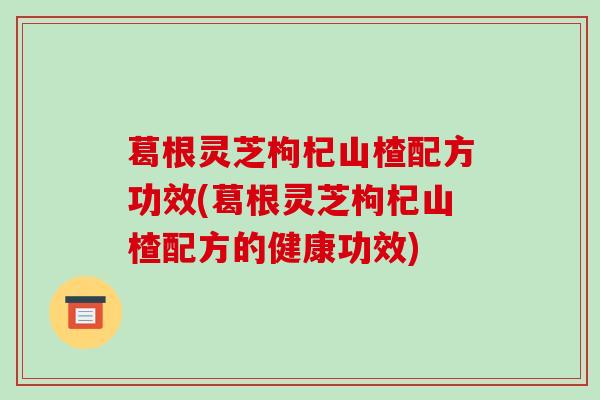 葛根灵芝枸杞山楂配方功效(葛根灵芝枸杞山楂配方的健康功效) 葛根灵芝枸杞山楂配方功效(葛根灵芝枸杞山楂配方的健康功效)