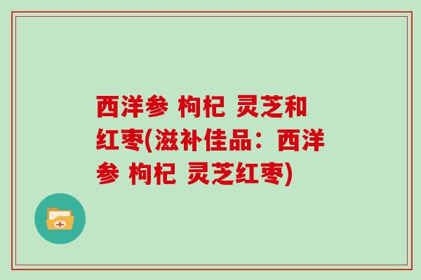 西洋参 枸杞 灵芝和红枣(滋补佳品:西洋参 枸杞 灵芝红枣) 西洋参 枸杞 灵芝和红枣(滋补佳品:西洋参 枸杞 灵芝红枣)
