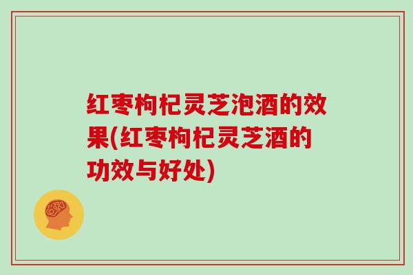 红枣枸杞灵芝泡酒的效果(红枣枸杞灵芝酒的功效与好处) 红枣枸杞灵芝泡酒的效果(红枣枸杞灵芝酒的功效与好处)