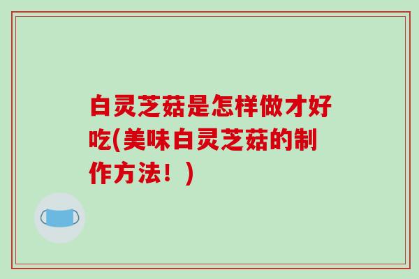 白灵芝菇是怎样做才好吃(美味白灵芝菇的制作方法！)