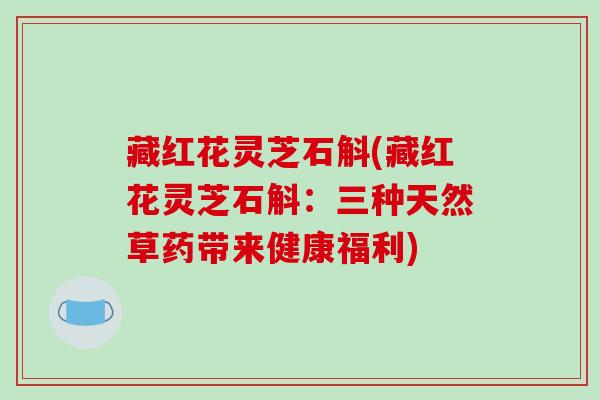 藏红花灵芝石斛(藏红花灵芝石斛:三种天然草药带来健康福利) 藏红花灵芝石斛(藏红花灵芝石斛:三种天然草药带来健康福利)