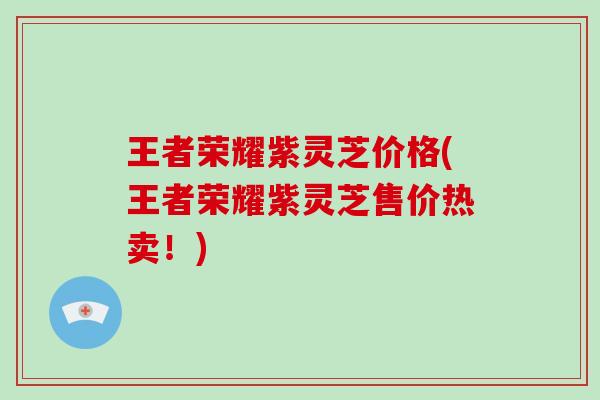 王者荣耀紫灵芝价格(王者荣耀紫灵芝售价热卖!) 王者荣耀紫灵芝价格(王者荣耀紫灵芝售价热卖!)