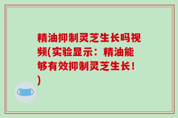 精油抑制灵芝生长吗视频(实验显示:精油能够有效抑制灵芝生长!) 精油抑制灵芝生长吗视频(实验显示:精油能够有效抑制灵芝生长!)