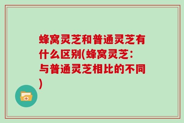 蜂窝灵芝和普通灵芝有什么区别(蜂窝灵芝:与普通灵芝相比的不同) 蜂窝灵芝和普通灵芝有什么区别(蜂窝灵芝:与普通灵芝相比的不同)