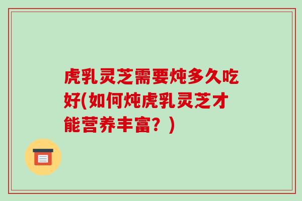 虎乳灵芝需要炖多久吃好(如何炖虎乳灵芝才能营养丰富?) 虎乳灵芝需要炖多久吃好(如何炖虎乳灵芝才能营养丰富?)