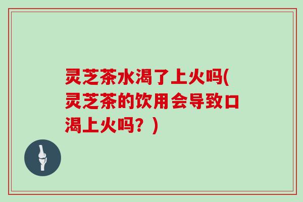 灵芝茶水渴了上火吗(灵芝茶的饮用会导致口渴上火吗?) 灵芝茶水渴了上火吗(灵芝茶的饮用会导致口渴上火吗?)