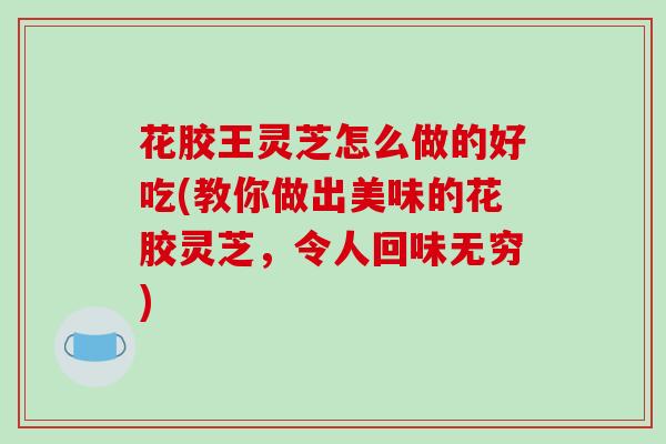 花胶王灵芝怎么做的好吃(教你做出美味的花胶灵芝,令人回味无穷) 花胶王灵芝怎么做的好吃(教你做出美味的花胶灵芝,令人回味无穷)