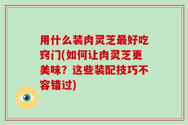 用什么装肉灵芝好吃窍门(如何让肉灵芝更美味?这些装配技巧不容错过) 用什么装肉灵芝好吃窍门(如何让肉灵芝更美味?这些装配技巧不容错过)
