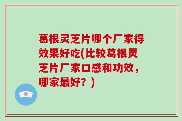 葛根灵芝片哪个厂家得效果好吃(比较葛根灵芝片厂家口感和功效,哪家好?) 葛根灵芝片哪个厂家得效果好吃(比较葛根灵芝片厂家口感和功效,哪家好?)