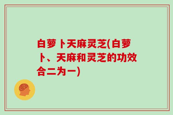 白萝卜天麻灵芝(白萝卜、天麻和灵芝的功效合二为一) 白萝卜天麻灵芝(白萝卜、天麻和灵芝的功效合二为一)
