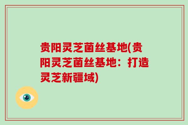 贵阳灵芝菌丝基地(贵阳灵芝菌丝基地:打造灵芝新疆域) 贵阳灵芝菌丝基地(贵阳灵芝菌丝基地:打造灵芝新疆域)