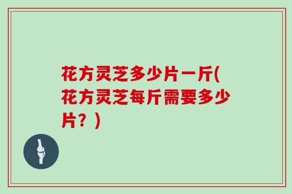 花方灵芝多少片一斤(花方灵芝每斤需要多少片？)