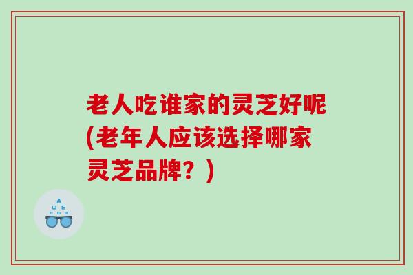 老人吃谁家的灵芝好呢(老年人应该选择哪家灵芝品牌？)