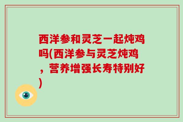西洋参和灵芝一起炖鸡吗(西洋参与灵芝炖鸡,营养增强长寿特别好) 西洋参和灵芝一起炖鸡吗(西洋参与灵芝炖鸡,营养增强长寿特别好)