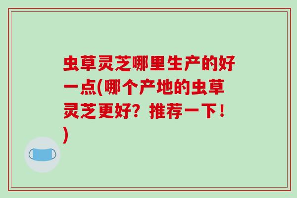 虫草灵芝哪里生产的好一点(哪个产地的虫草灵芝更好?推荐一下!) 虫草灵芝哪里生产的好一点(哪个产地的虫草灵芝更好?推荐一下!)