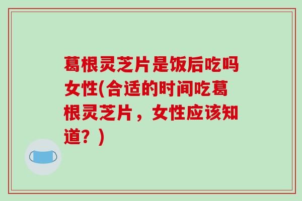 葛根灵芝片是饭后吃吗女性(合适的时间吃葛根灵芝片,女性应该知道?) 葛根灵芝片是饭后吃吗女性(合适的时间吃葛根灵芝片,女性应该知道?)