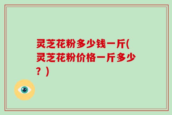 灵芝花粉多少钱一斤(灵芝花粉价格一斤多少？)