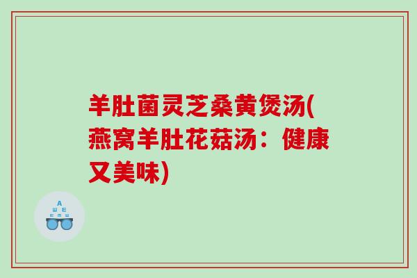 羊肚菌灵芝桑黄煲汤(燕窝羊肚花菇汤:健康又美味) 羊肚菌灵芝桑黄煲汤(燕窝羊肚花菇汤:健康又美味)