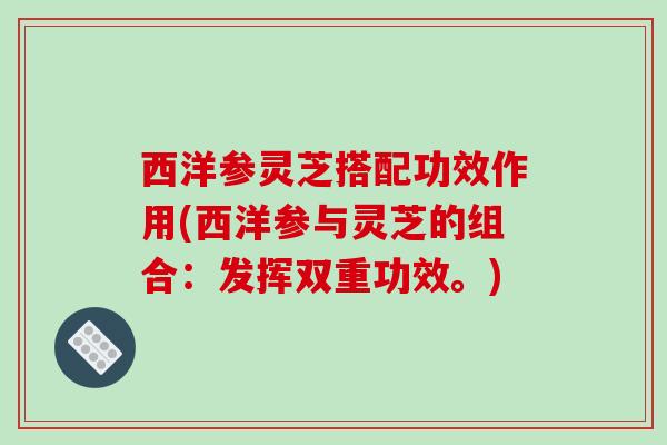 西洋参灵芝搭配功效作用(西洋参与灵芝的组合:发挥双重功效。) 西洋参灵芝搭配功效作用(西洋参与灵芝的组合:发挥双重功效。)