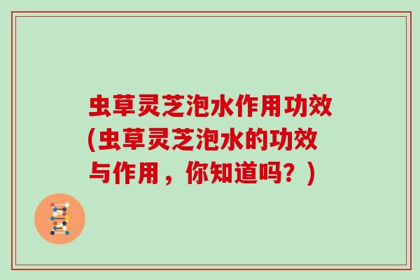 虫草灵芝泡水作用功效(虫草灵芝泡水的功效与作用,你知道吗?) 虫草灵芝泡水作用功效(虫草灵芝泡水的功效与作用,你知道吗?)
