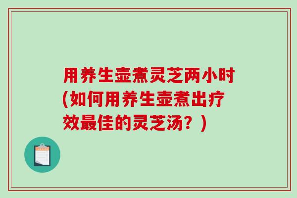 用养生壶煮灵芝两小时(如何用养生壶煮出疗效佳的灵芝汤?) 用养生壶煮灵芝两小时(如何用养生壶煮出疗效佳的灵芝汤?)
