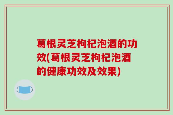 葛根灵芝枸杞泡酒的功效(葛根灵芝枸杞泡酒的健康功效及效果) 葛根灵芝枸杞泡酒的功效(葛根灵芝枸杞泡酒的健康功效及效果)