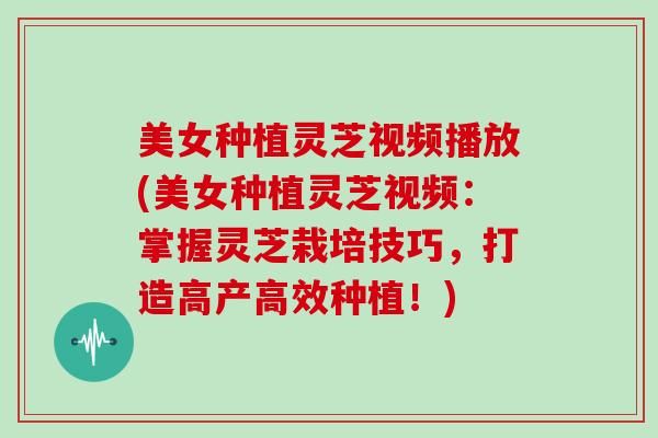 美女种植灵芝视频播放(美女种植灵芝视频:掌握灵芝栽培技巧,打造高产高效种植!) 美女种植灵芝视频播放(美女种植灵芝视频:掌握灵芝栽培技巧,打造高产高效种植!)