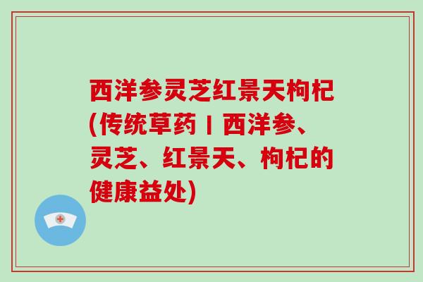 西洋参灵芝红景天枸杞(传统草药丨西洋参、灵芝、红景天、枸杞的健康益处) 西洋参灵芝红景天枸杞(传统草药丨西洋参、灵芝、红景天、枸杞的健康益处)