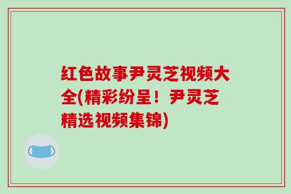 红色故事尹灵芝视频大全(精彩纷呈!尹灵芝精选视频集锦) 红色故事尹灵芝视频大全(精彩纷呈!尹灵芝精选视频集锦)