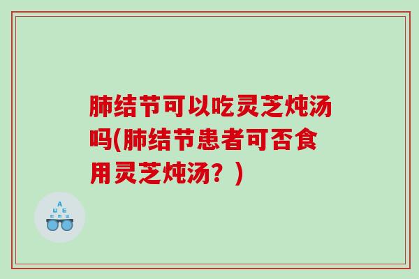 结节可以吃灵芝炖汤吗(结节患者可否食用灵芝炖汤?) 结节可以吃灵芝炖汤吗(结节患者可否食用灵芝炖汤?)