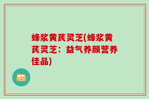 蜂浆黄芪灵芝(蜂浆黄芪灵芝:益气养颜营养佳品) 蜂浆黄芪灵芝(蜂浆黄芪灵芝:益气养颜营养佳品)