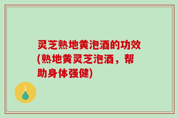 灵芝熟地黄泡酒的功效(熟地黄灵芝泡酒,帮助身体强健) 灵芝熟地黄泡酒的功效(熟地黄灵芝泡酒,帮助身体强健)