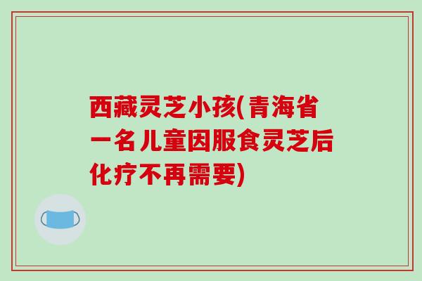 西藏灵芝小孩(青海省一名儿童因服食灵芝后不再需要) 西藏灵芝小孩(青海省一名儿童因服食灵芝后不再需要)