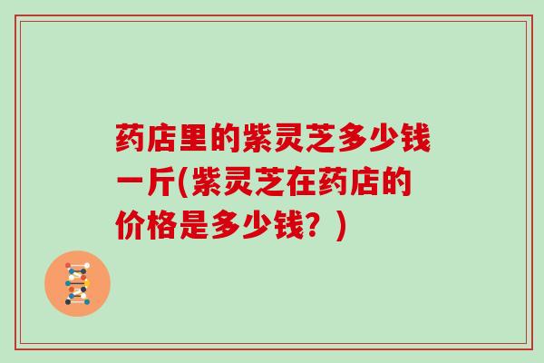 药店里的紫灵芝多少钱一斤(紫灵芝在药店的价格是多少钱?) 药店里的紫灵芝多少钱一斤(紫灵芝在药店的价格是多少钱?)