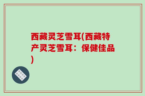 西藏灵芝雪耳(西藏特产灵芝雪耳:保健佳品) 西藏灵芝雪耳(西藏特产灵芝雪耳:保健佳品)