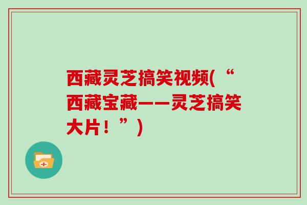 西藏灵芝搞笑视频(“西藏宝藏——灵芝搞笑大片!”) 西藏灵芝搞笑视频(“西藏宝藏——灵芝搞笑大片!”)