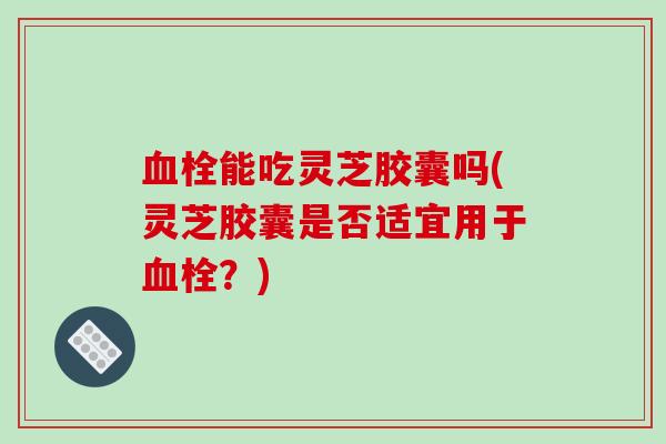 能吃灵芝胶囊吗(灵芝胶囊是否适宜用于?) 能吃灵芝胶囊吗(灵芝胶囊是否适宜用于?)