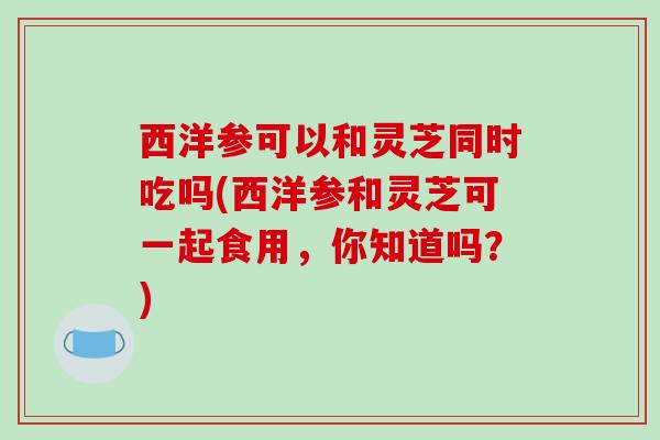 西洋参可以和灵芝同时吃吗(西洋参和灵芝可一起食用,你知道吗?) 西洋参可以和灵芝同时吃吗(西洋参和灵芝可一起食用,你知道吗?)