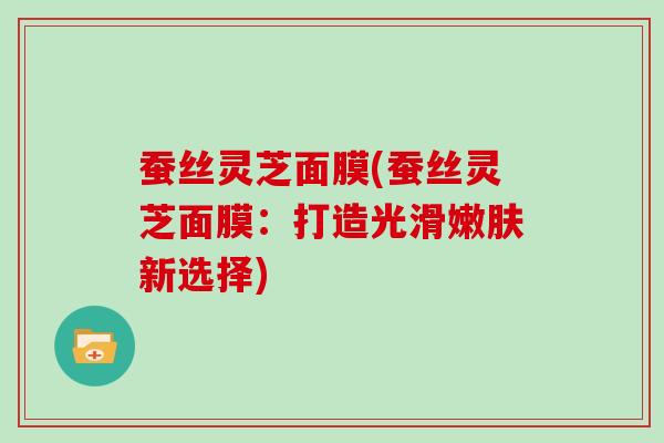 蚕丝灵芝面膜(蚕丝灵芝面膜:打造光滑嫩肤新选择) 蚕丝灵芝面膜(蚕丝灵芝面膜:打造光滑嫩肤新选择)