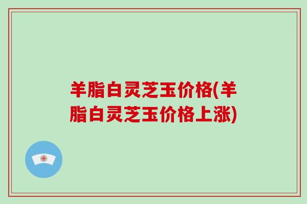 羊脂白灵芝玉价格(羊脂白灵芝玉价格上涨) 羊脂白灵芝玉价格(羊脂白灵芝玉价格上涨)